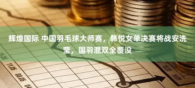 辉煌国际 中国羽毛球大师赛，韩悦女单决赛将战安洗莹，国羽混双全覆没