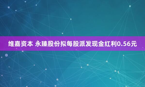 维嘉资本 永臻股份拟每股派发现金红利0.56元