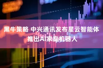 黑牛策略 中兴通讯发布星云智能体 推出AI家庭机器人