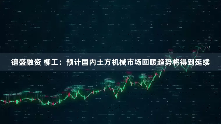 镕盛融资 柳工：预计国内土方机械市场回暖趋势将得到延续
