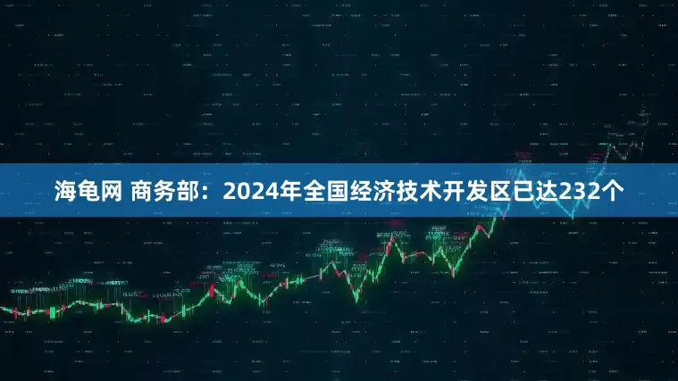 海龟网 商务部：2024年全国经济技术开发区已达232个